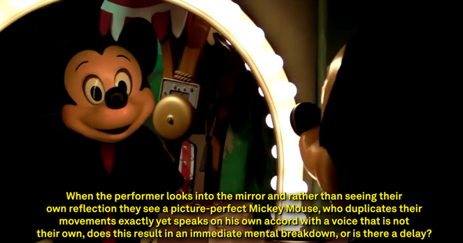 Photo of a Mickey Mouse costume staring into a theatre makeup mirror, captioned:

When the performer looks into the mirror and rather than seeing their
own reflection they see a picture-perfect Mickey, who duplicates their
movements exactly yet speaks on his own accord with a voice that is not
their own, does this result in an immediate mental breakdown, or is there a delay?