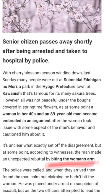 News article:

Senior citizen passes away shortly after being arrested and taken to hospital by police.

With cherry blossom season winding down, last Sunday many people were out at Suimeidai Edohigan no Mori, a park in the Hyogo Prefecture town of Kawanishi that's famous for its many sakura trees.

However, all was not peaceful under the boughs covered in springtime flowers, as at some point a woman in her 40s and an 89-year-old man became embroiled in an argument after the woman took issue wi…